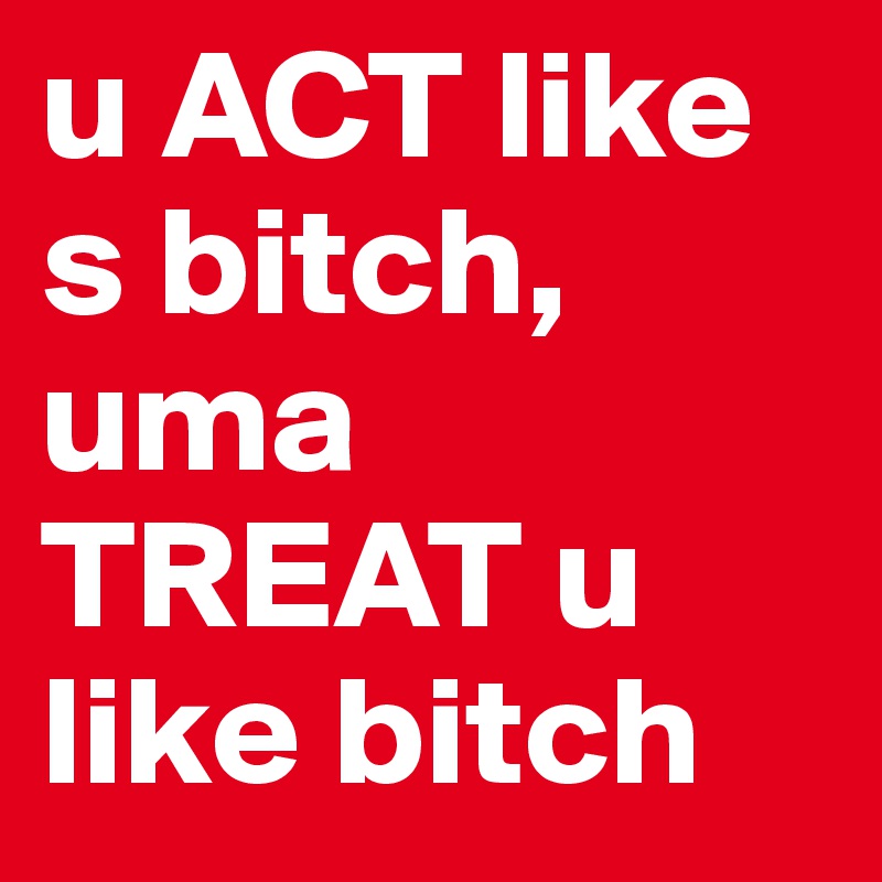 u ACT like s bitch, uma TREAT u like bitch