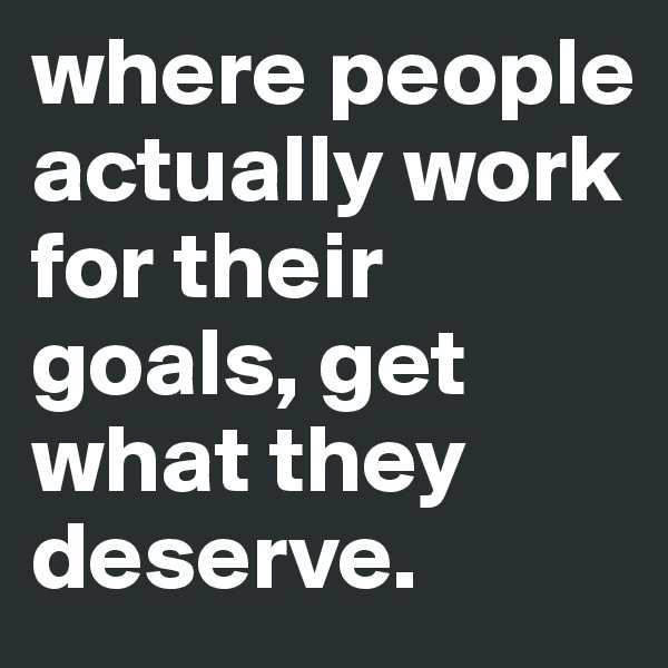 where people actually work for their goals, get what they deserve.