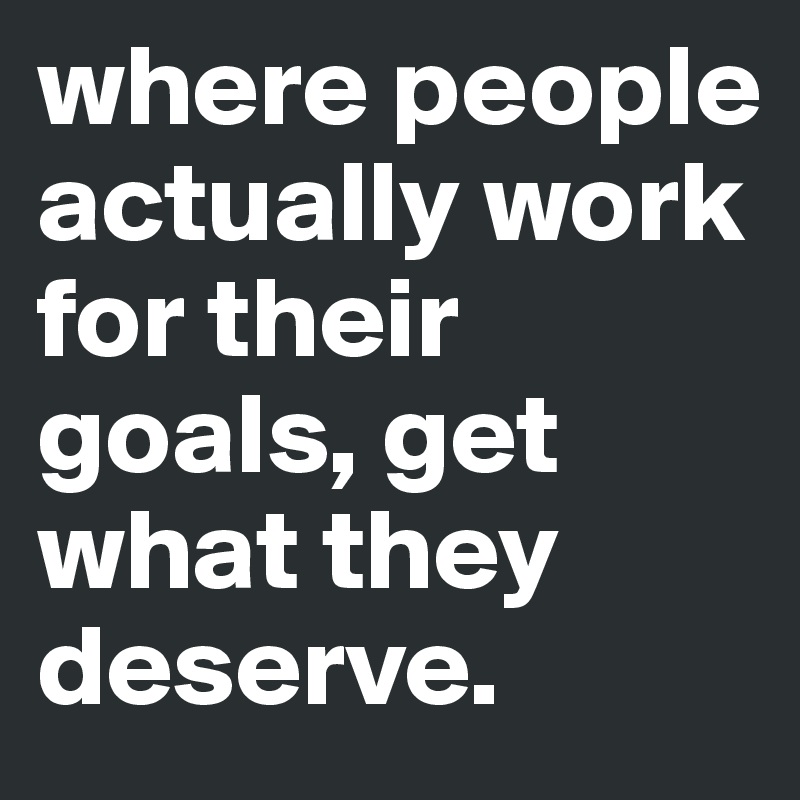 where people actually work for their goals, get what they deserve.
