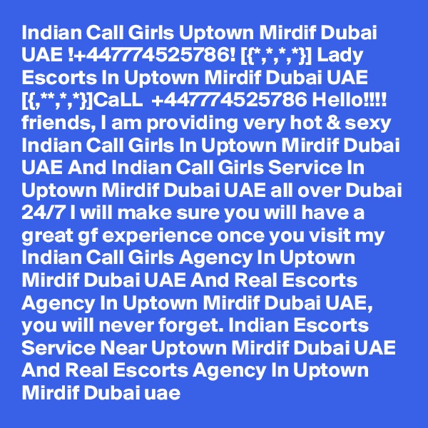 Indian Call Girls Uptown Mirdif Dubai UAE !+447774525786! [{*,*,*,*}] Lady Escorts In Uptown Mirdif Dubai UAE
[{,**,*,*}]CaLL  +447774525786 Hello!!!! friends, I am providing very hot & sexy Indian Call Girls In Uptown Mirdif Dubai UAE And Indian Call Girls Service In Uptown Mirdif Dubai UAE all over Dubai 24/7 I will make sure you will have a great gf experience once you visit my Indian Call Girls Agency In Uptown Mirdif Dubai UAE And Real Escorts Agency In Uptown Mirdif Dubai UAE, you will never forget. Indian Escorts Service Near Uptown Mirdif Dubai UAE And Real Escorts Agency In Uptown Mirdif Dubai uae