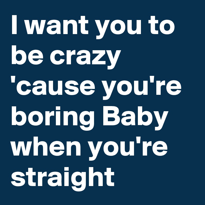 I want you to be crazy 'cause you're boring Baby when you're straight