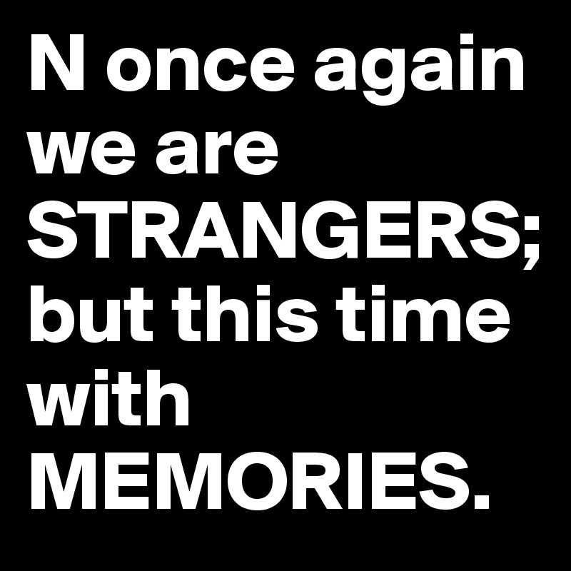 N once again we are STRANGERS;
but this time with MEMORIES.