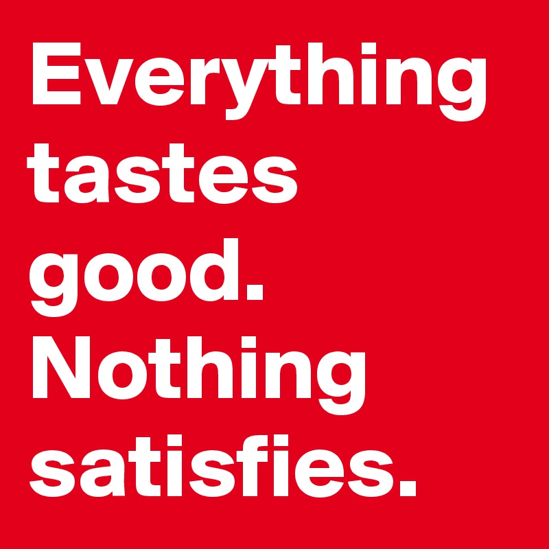 Everything tastes good.
Nothing satisfies.