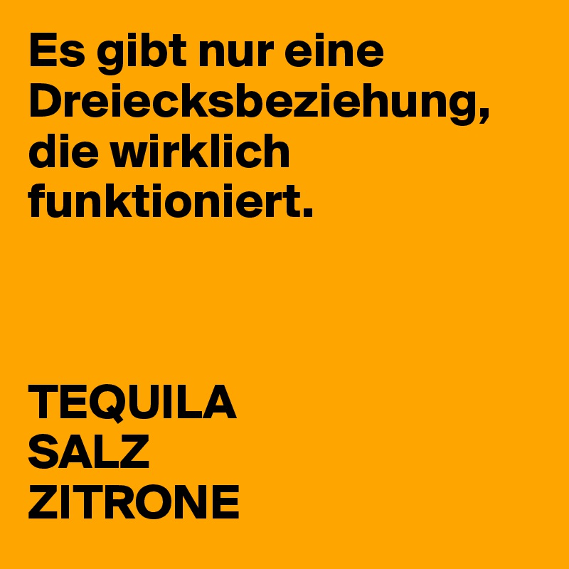 Es gibt nur eine Dreiecksbeziehung, die wirklich funktioniert.



TEQUILA
SALZ
ZITRONE