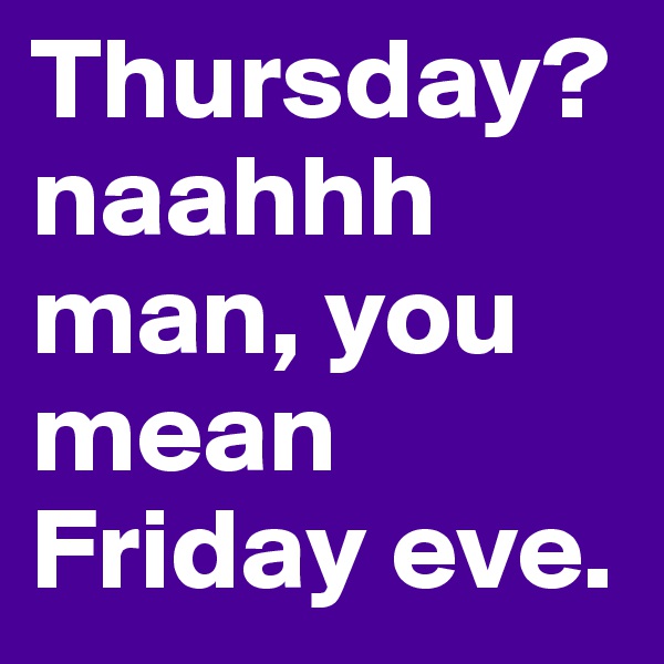 Thursday? naahhh man, you mean Friday eve.