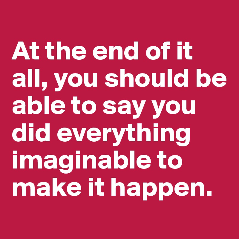 
At the end of it all, you should be able to say you did everything imaginable to make it happen. 