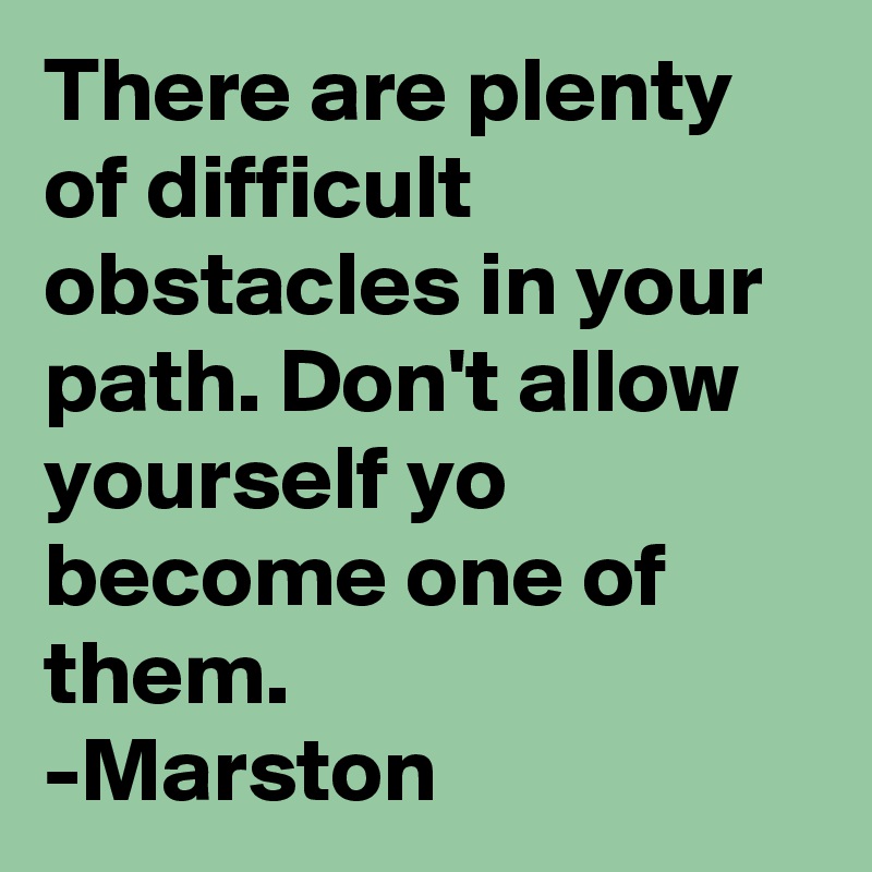 There are plenty of difficult obstacles in your path. Don't allow yourself yo become one of them.
-Marston