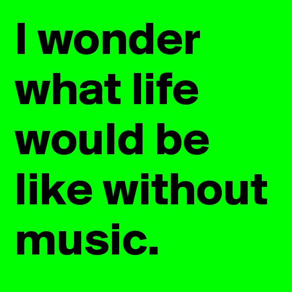 I wonder what life would be like without music. 