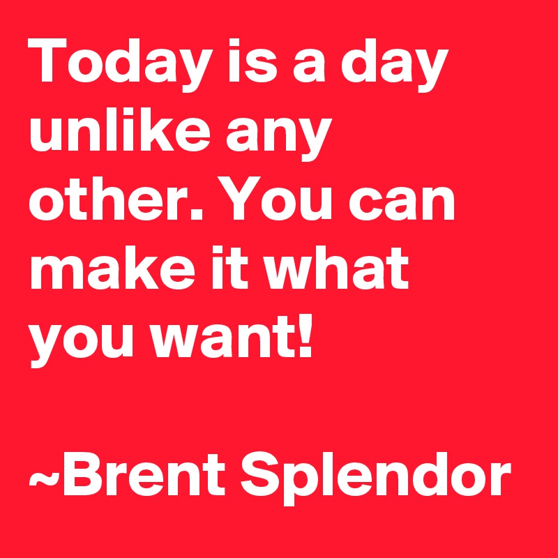 Today is a day unlike any other. You can make it what you want!

~Brent Splendor