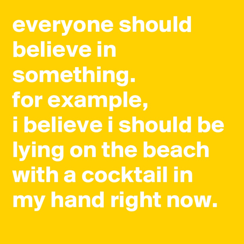 everyone should believe in something. 
for example, 
i believe i should be lying on the beach with a cocktail in my hand right now.