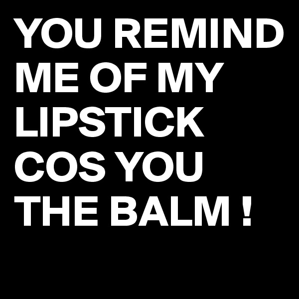YOU REMIND ME OF MY LIPSTICK COS YOU THE BALM !