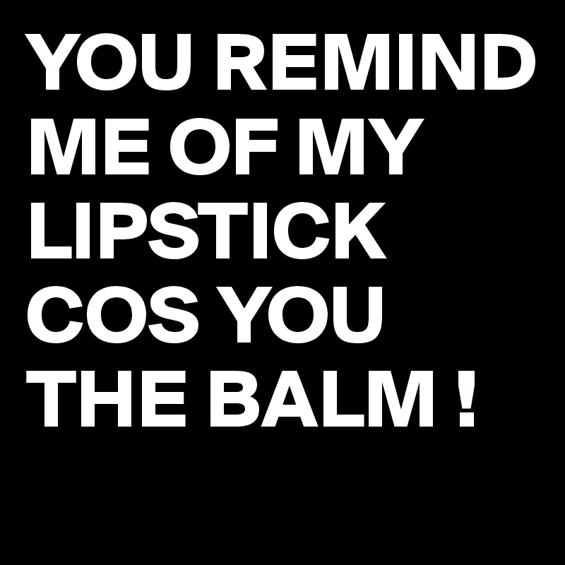 YOU REMIND ME OF MY LIPSTICK COS YOU THE BALM !