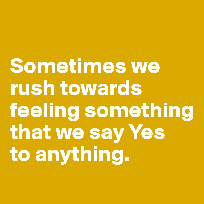 

Sometimes we rush towards feeling something that we say Yes 
to anything. 
