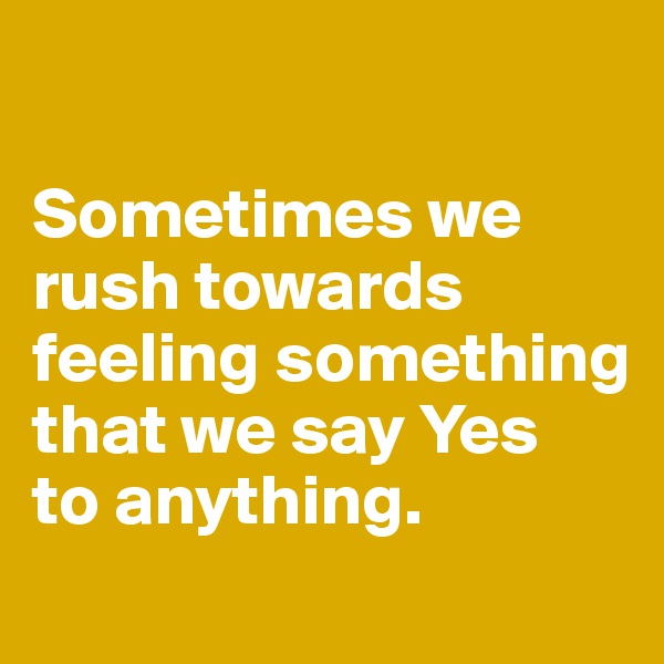 

Sometimes we rush towards feeling something that we say Yes 
to anything. 
