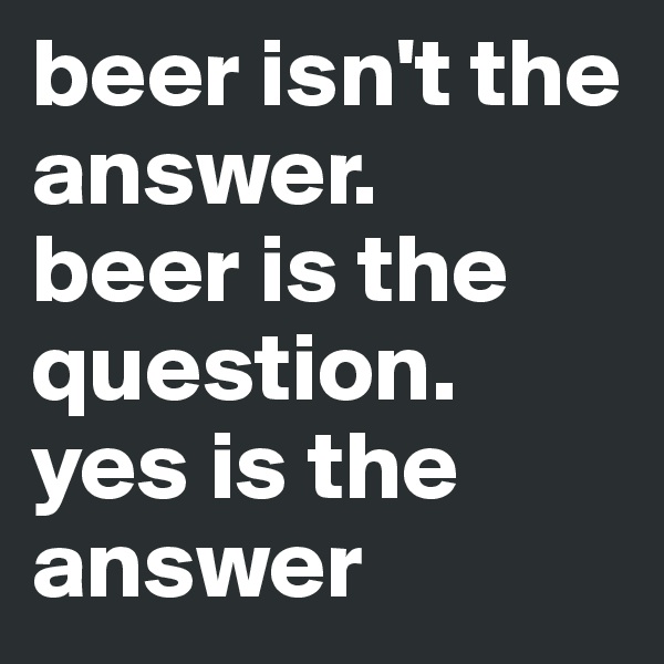 beer isn't the answer.
beer is the question.
yes is the answer