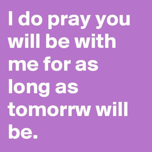 I do pray you will be with me for as long as tomorrw will be.