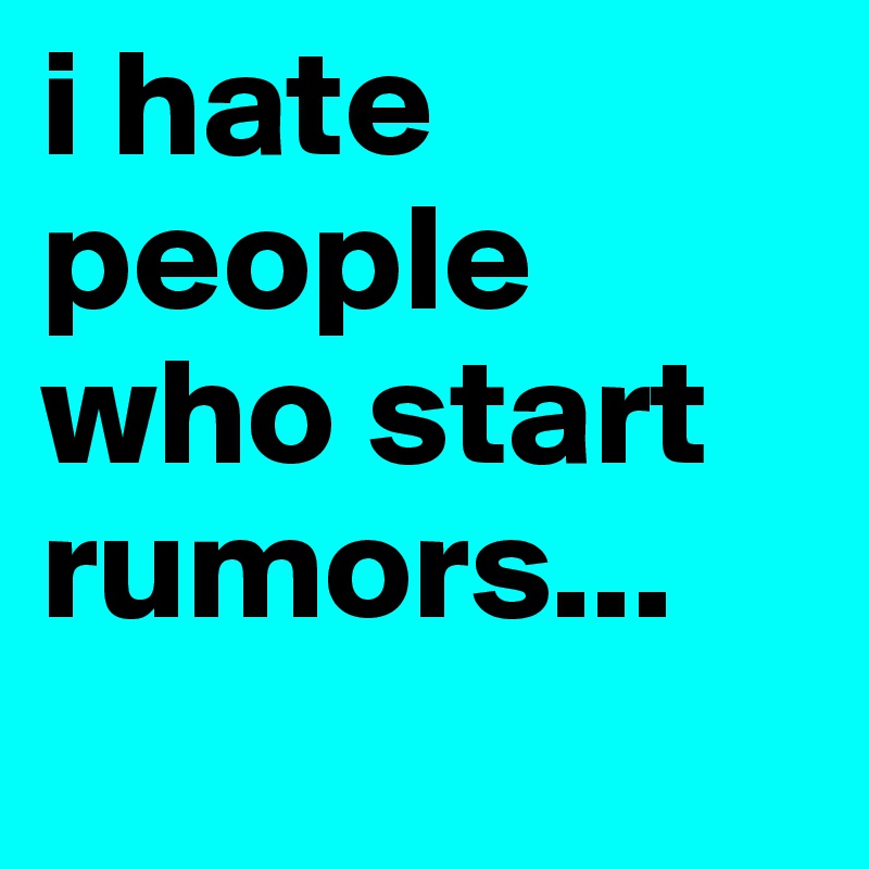 i hate people who start rumors...
