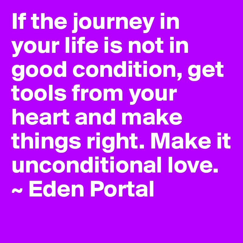If the journey in your life is not in good condition, get tools from your heart and make things right. Make it unconditional love.
~ Eden Portal