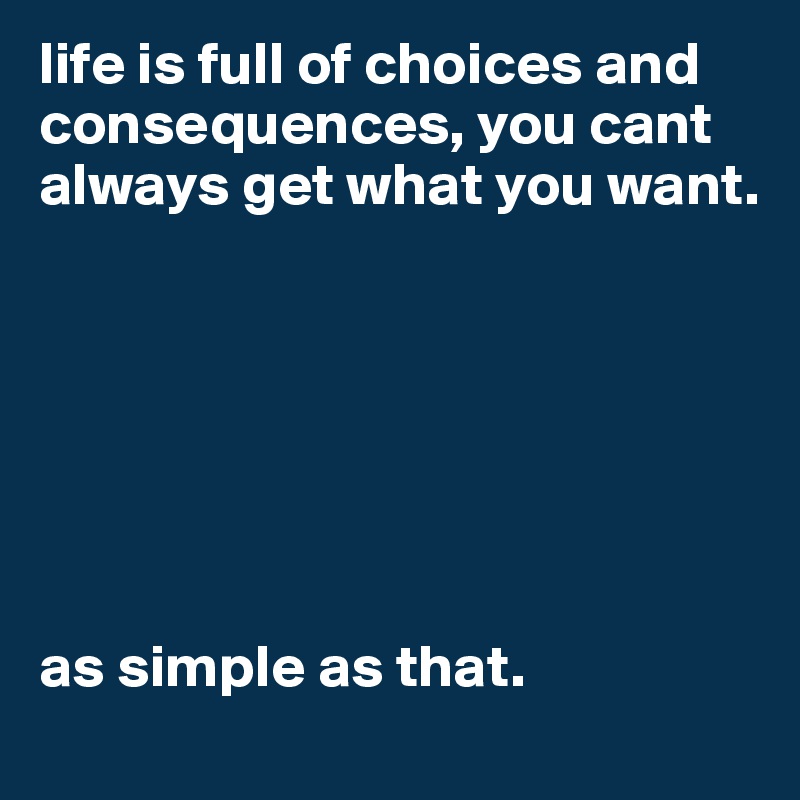 life is full of choices and consequences, you cant always get what you want.







as simple as that.