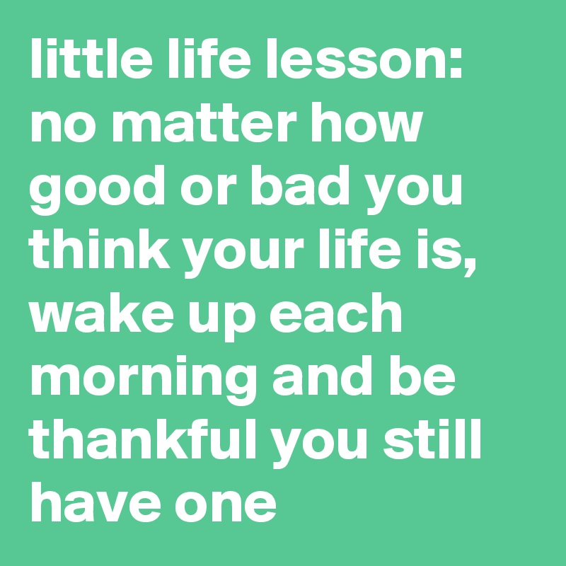 little life lesson: no matter how good or bad you think your life is, wake up each morning and be thankful you still have one