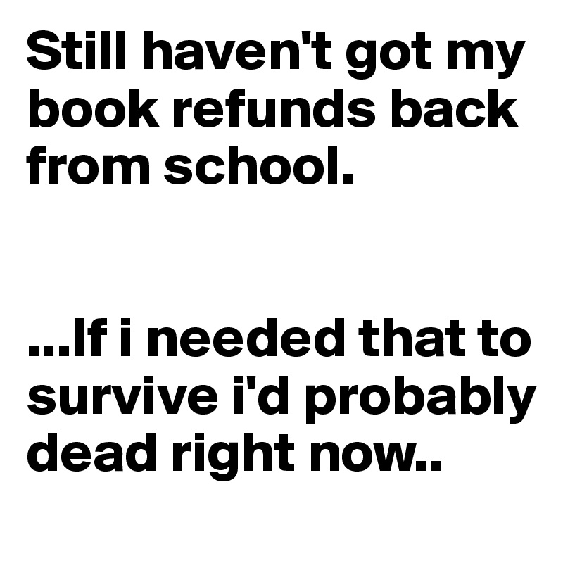 Still haven't got my book refunds back from school. 


...If i needed that to survive i'd probably dead right now.. 