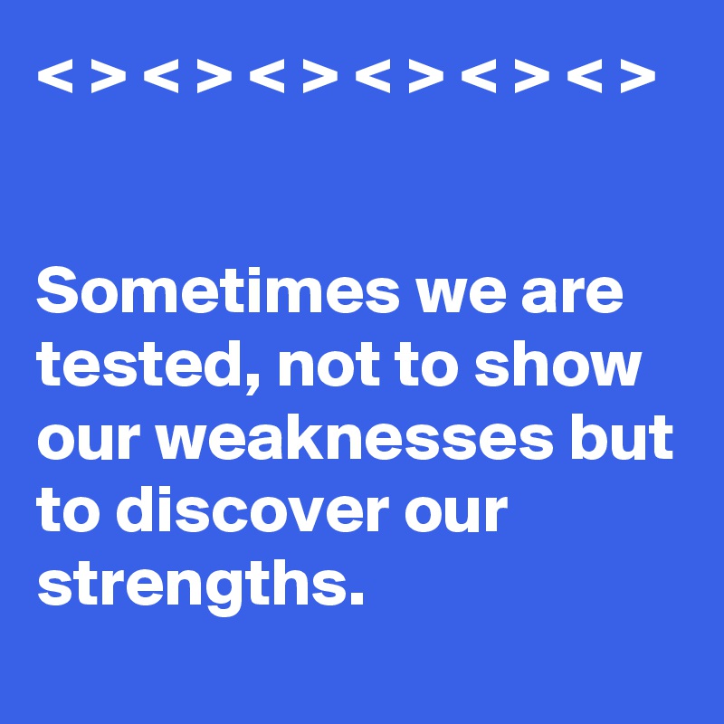 < > < > < > < > < > < >


Sometimes we are tested, not to show our weaknesses but to discover our strengths. 