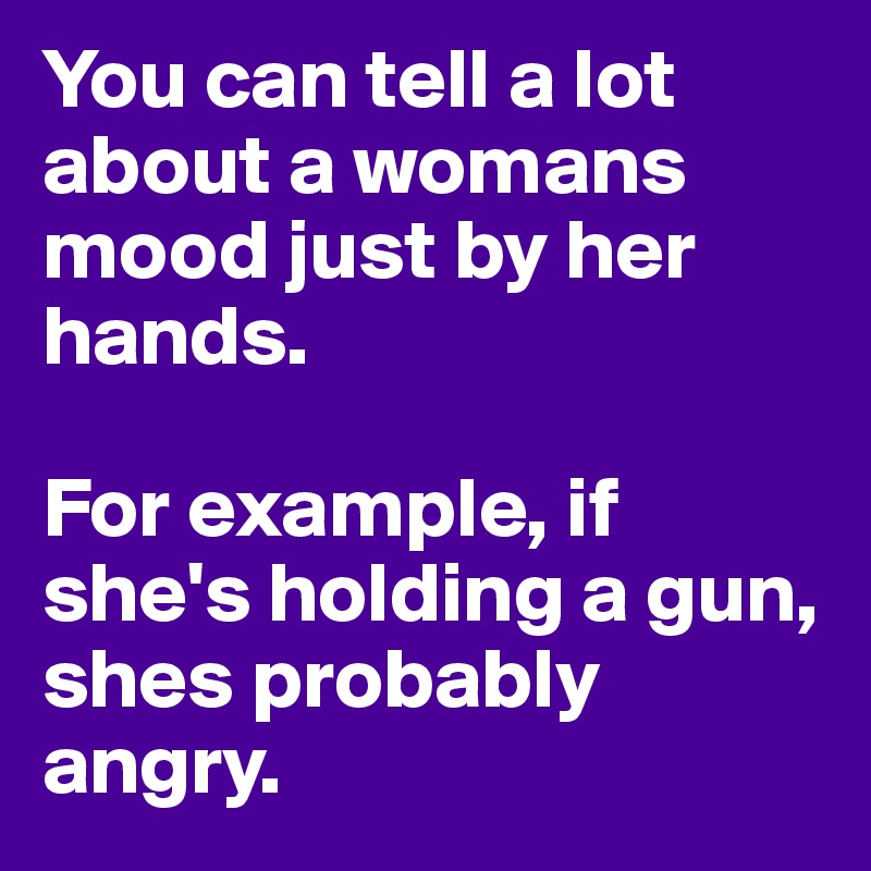 You can tell a lot about a womans mood just by her hands. 

For example, if she's holding a gun, shes probably angry.