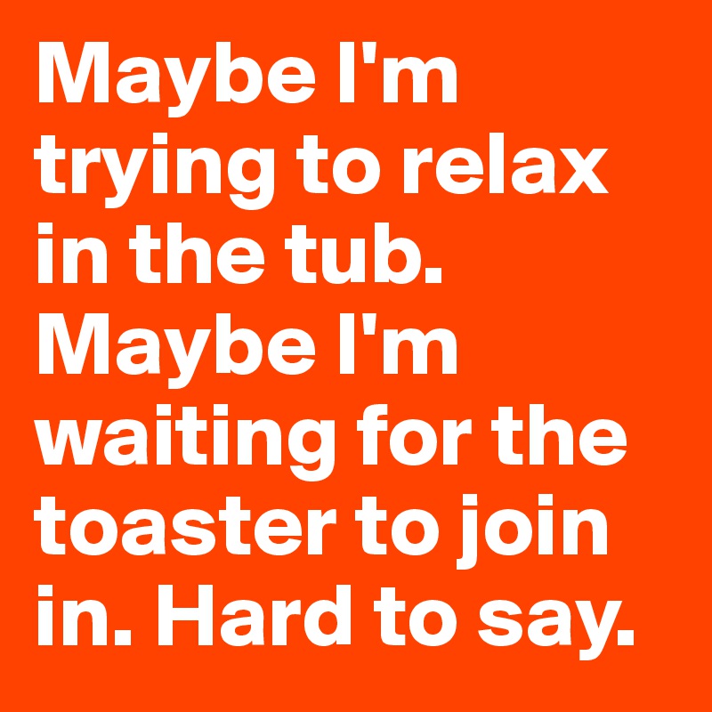 Maybe I'm trying to relax in the tub. Maybe I'm waiting for the toaster to join in. Hard to say.