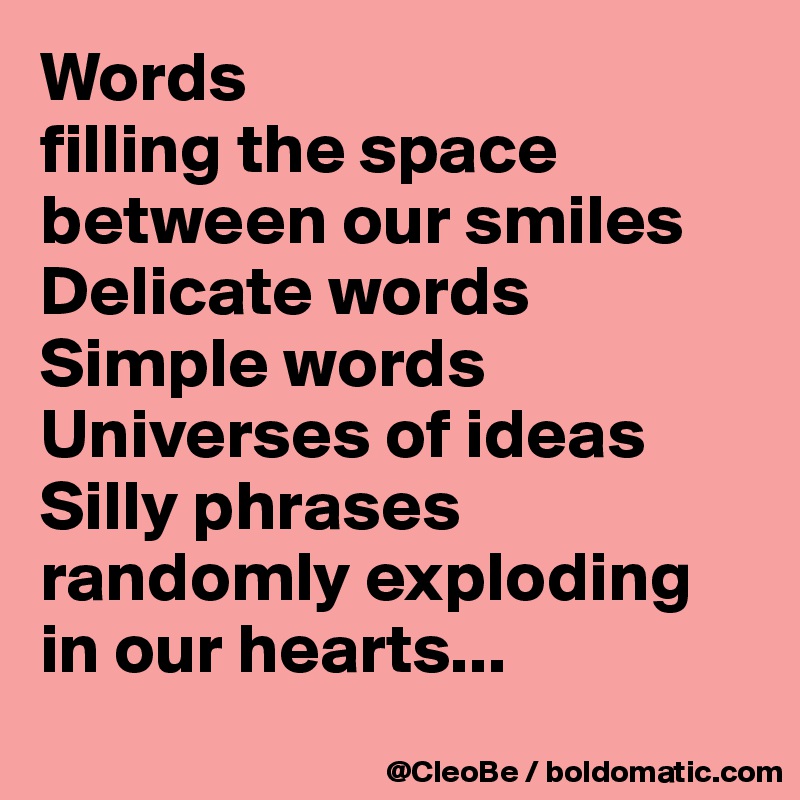 Words
filling the space
between our smiles
Delicate words
Simple words
Universes of ideas
Silly phrases
randomly exploding
in our hearts...
