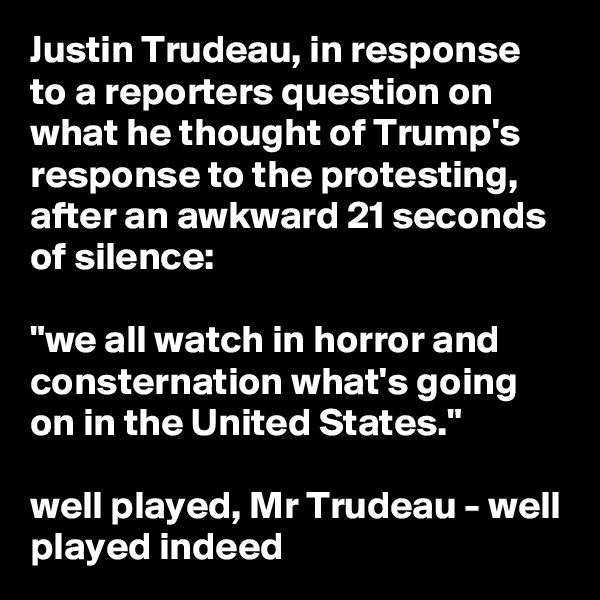 Justin Trudeau, in response to a reporters question on what he thought of Trump's response to the protesting, after an awkward 21 seconds of silence: 

"we all watch in horror and consternation what's going on in the United States."

well played, Mr Trudeau - well played indeed