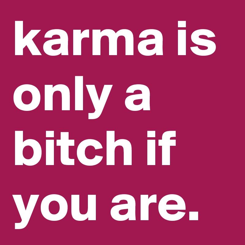karma is only a bitch if you are.