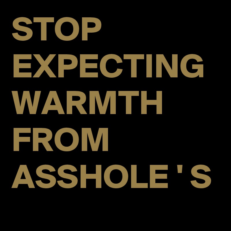 STOP EXPECTING WARMTH FROM ASSHOLE ' S