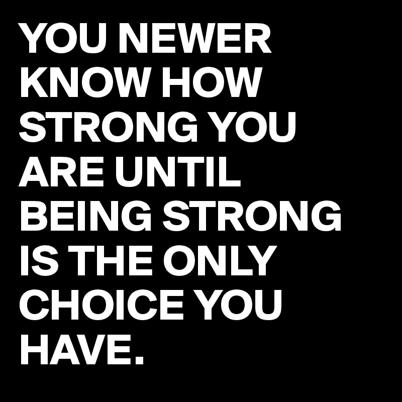 YOU NEWER KNOW HOW STRONG YOU ARE UNTIL BEING STRONG IS THE ONLY CHOICE YOU HAVE.