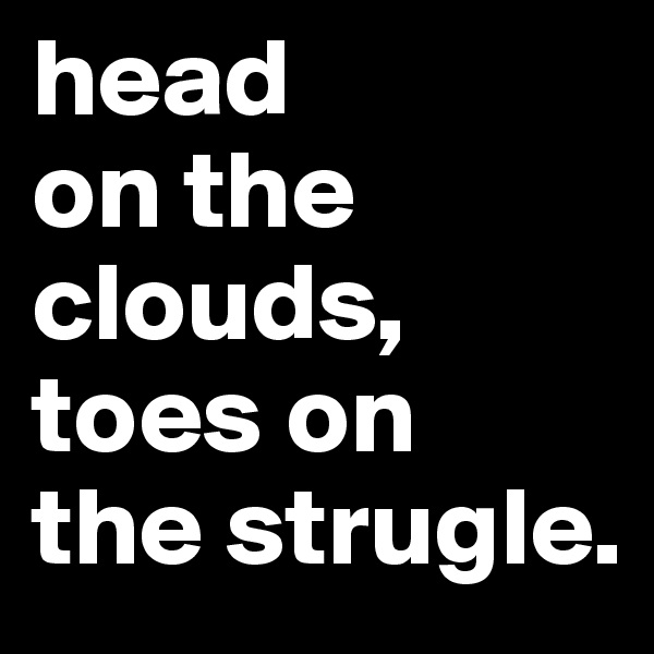 head 
on the 
clouds, toes on 
the strugle.