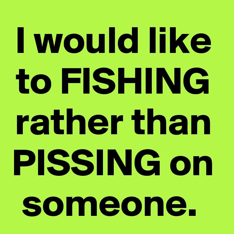 I would like to FISHING rather than PISSING on someone. 