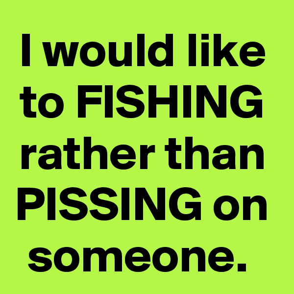 I would like to FISHING rather than PISSING on someone. 