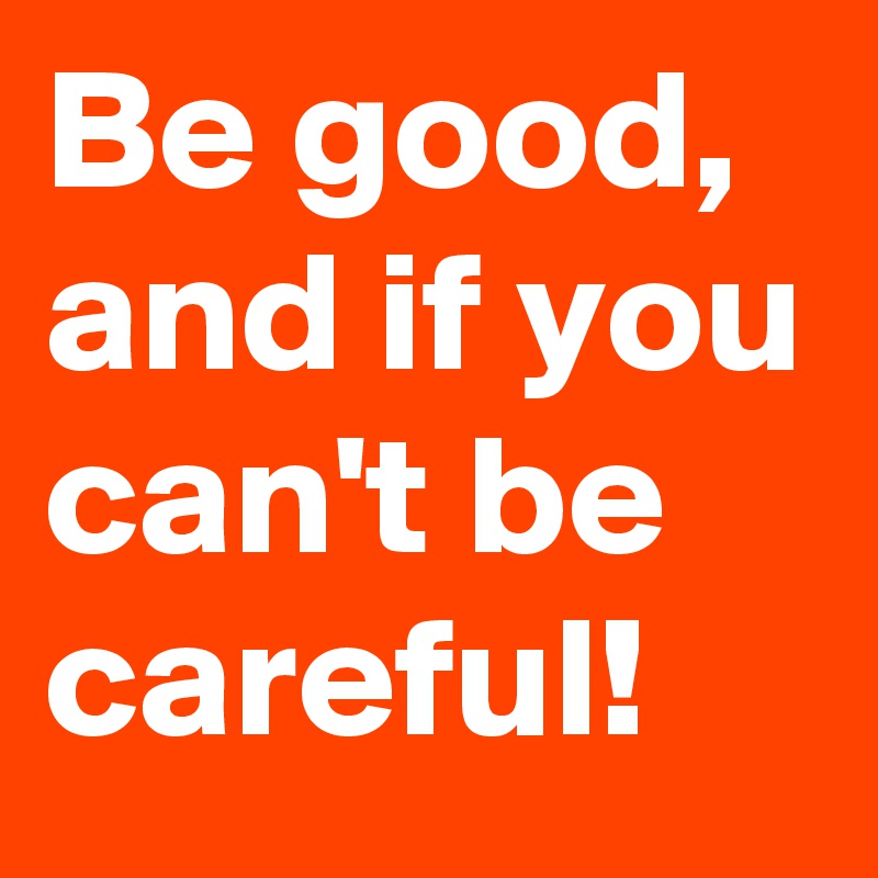 Be good,
and if you can't be careful!