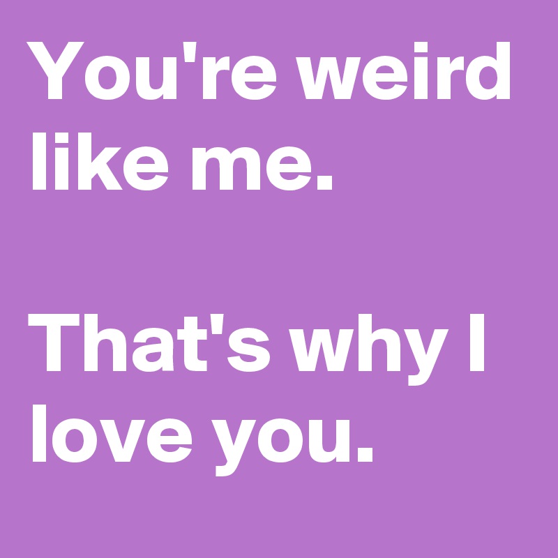 You're weird like me.

That's why I love you.