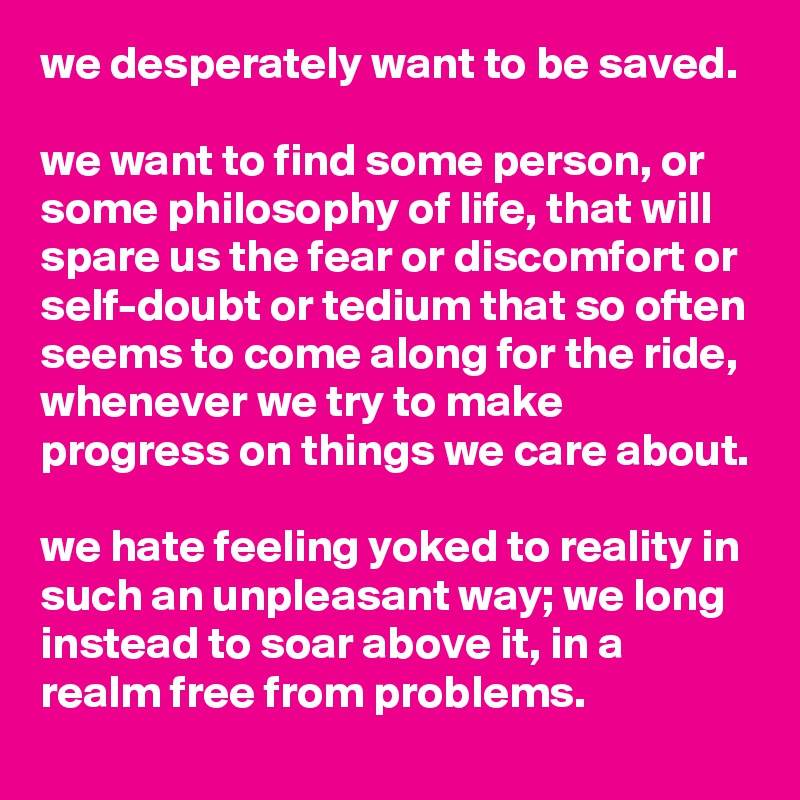 we desperately want to be saved. 

we want to find some person, or some philosophy of life, that will spare us the fear or discomfort or self-doubt or tedium that so often seems to come along for the ride, whenever we try to make progress on things we care about.

we hate feeling yoked to reality in such an unpleasant way; we long instead to soar above it, in a realm free from problems.