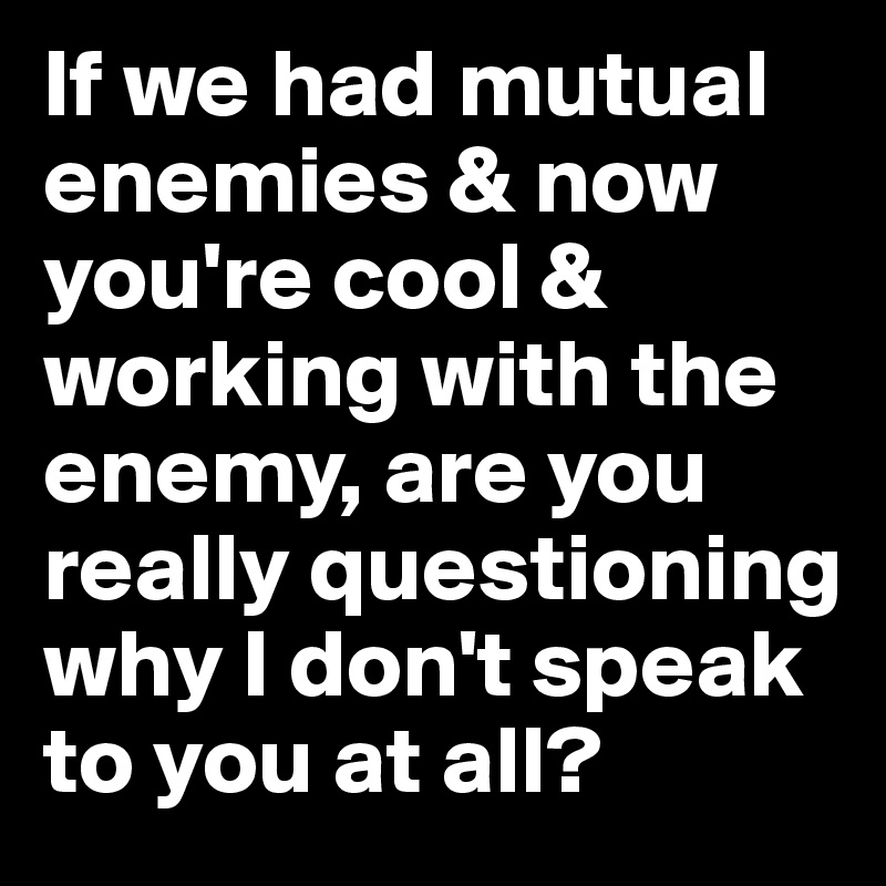 If we had mutual enemies & now you're cool & working with the enemy, are you really questioning why I don't speak to you at all?