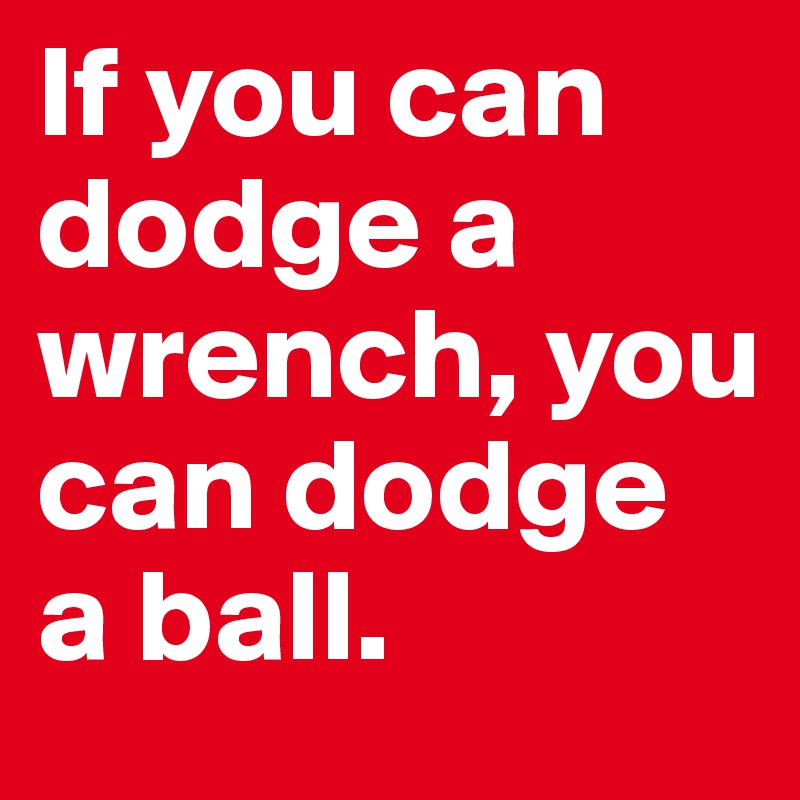 If you can dodge a wrench, you can dodge a ball. 