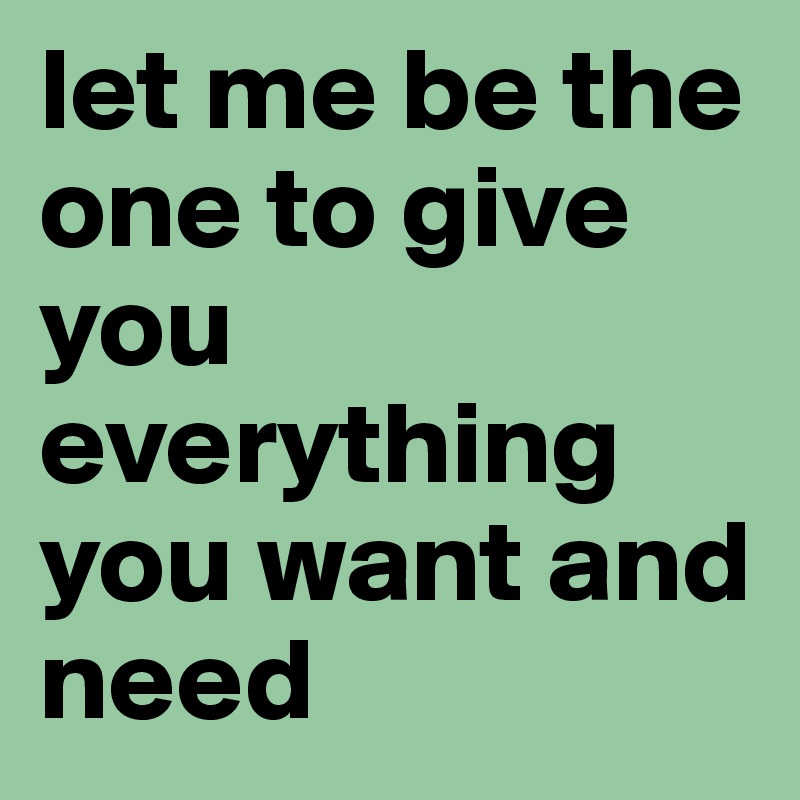 let me be the one to give you everything you want and need