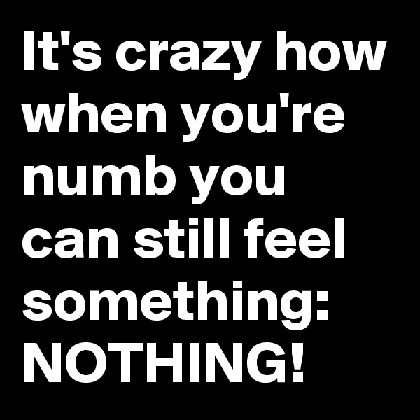 It's crazy how when you're numb you can still feel something: NOTHING!