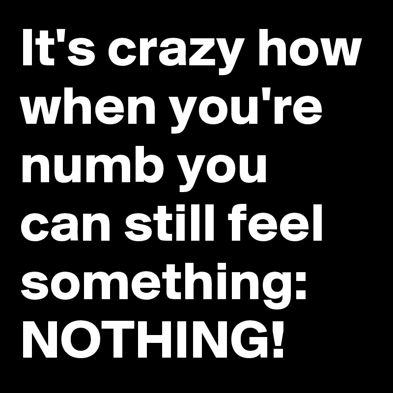 It's crazy how when you're numb you can still feel something: NOTHING!