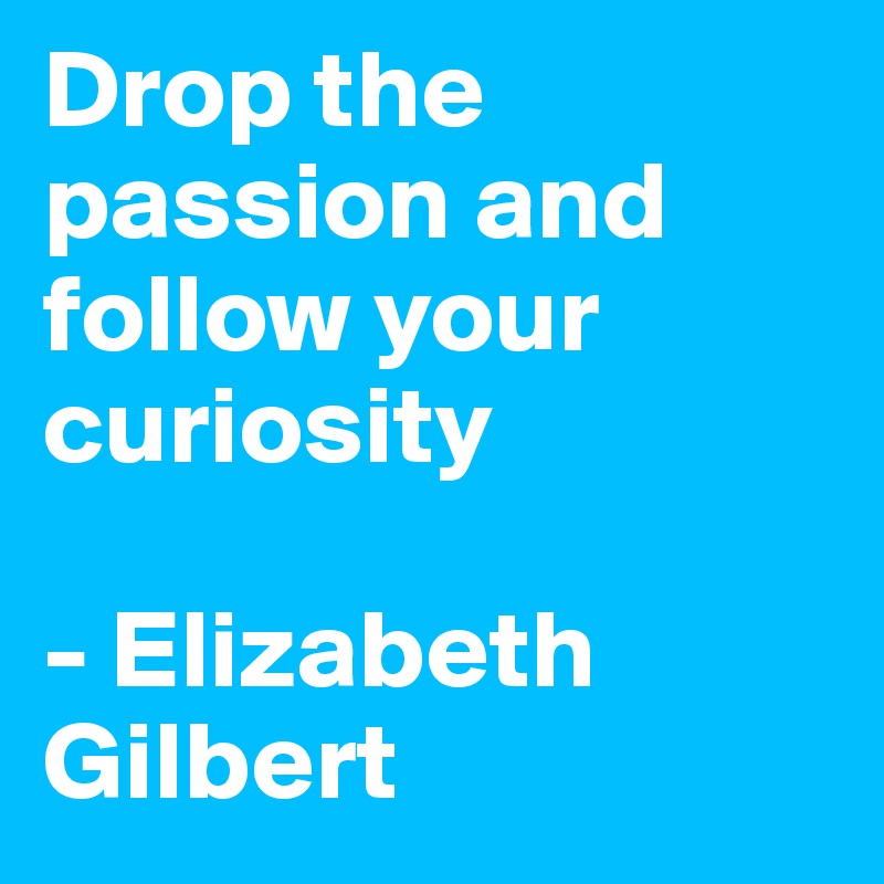 Drop the passion and follow your curiosity

- Elizabeth Gilbert