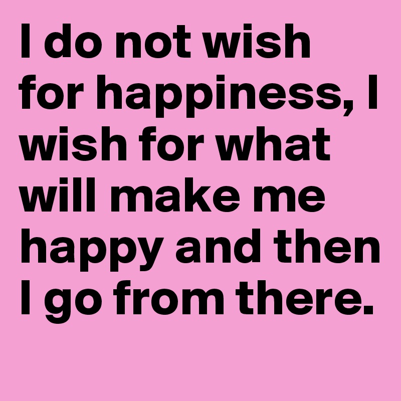 I do not wish for happiness, I wish for what will make me happy and then I go from there.
