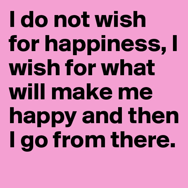 I do not wish for happiness, I wish for what will make me happy and then I go from there.