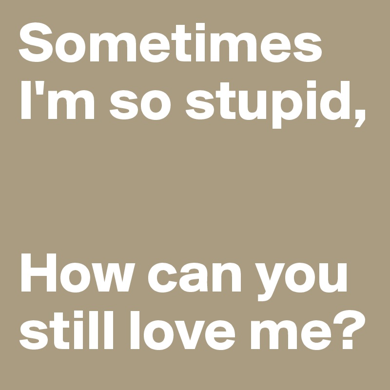 Sometimes I'm so stupid,


How can you
still love me?