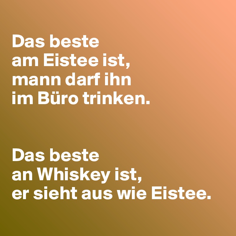 
Das beste 
am Eistee ist,
mann darf ihn 
im Büro trinken.


Das beste 
an Whiskey ist,
er sieht aus wie Eistee.
