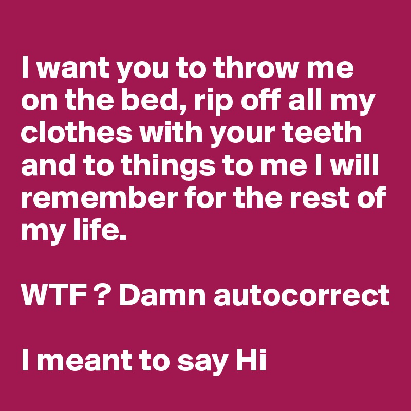 
I want you to throw me on the bed, rip off all my clothes with your teeth and to things to me I will remember for the rest of my life.

WTF ? Damn autocorrect

I meant to say Hi
